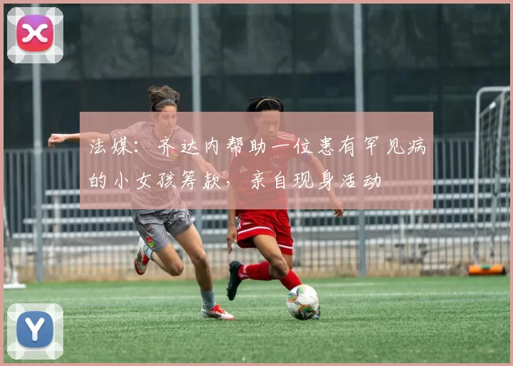 法媒：齐达内帮助一位患有罕见病的小女孩筹款，亲自现身活动