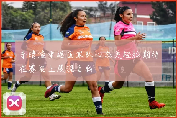 李晴潼重返国家队心态更轻松期待在赛场上展现自我