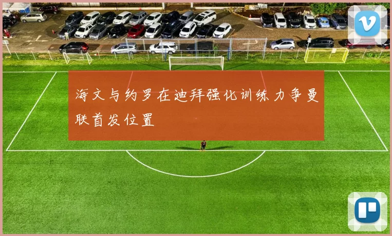 海文与约罗在迪拜强化训练力争曼联首发位置