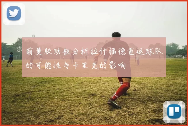 前曼联助教分析拉什福德重返球队的可能性与卡里克的影响