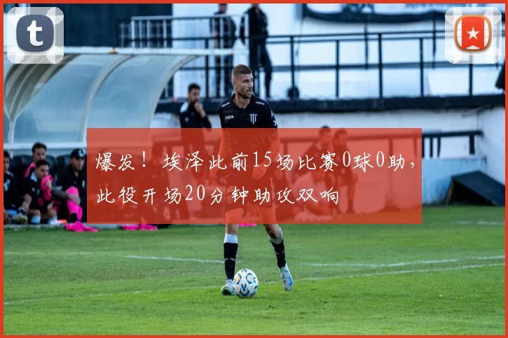 爆发！埃泽此前15场比赛0球0助，此役开场20分钟助攻双响