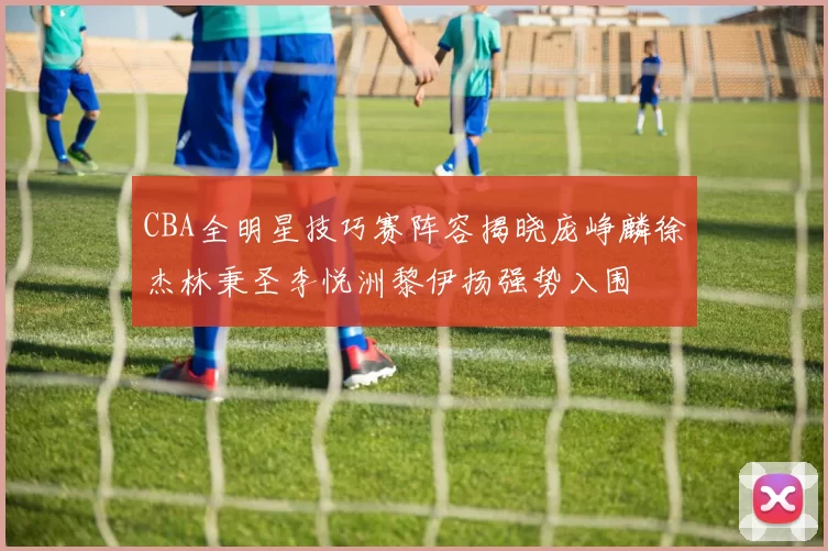 CBA全明星技巧赛阵容揭晓庞峥麟徐杰林秉圣李悦洲黎伊扬强势入围