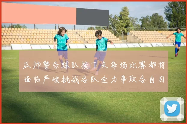 瓜帅警告球队接下来每场比赛都将面临严峻挑战各队全力争取各自目标