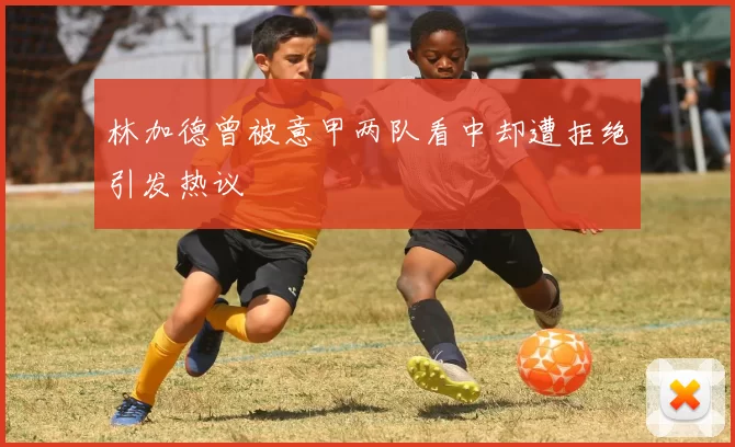 林加德曾被意甲两队看中却遭拒绝引发热议