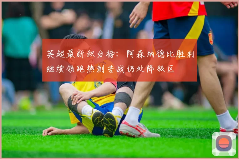 英超最新积分榜：阿森纳德比胜利继续领跑热刺苦战仍处降级区
