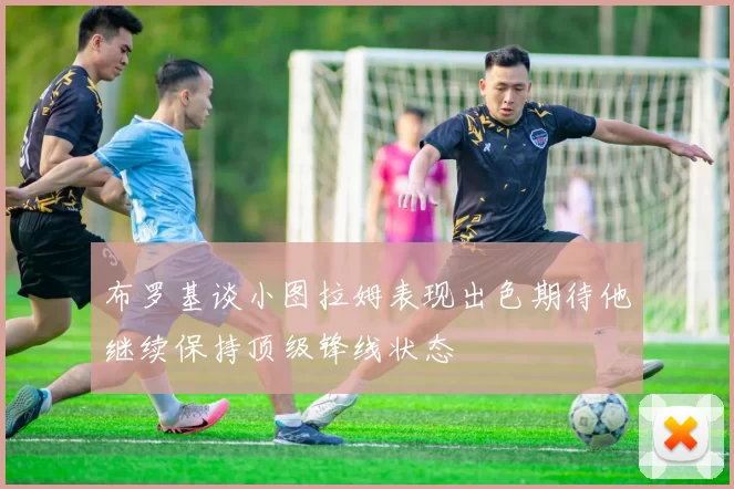 布罗基谈小图拉姆表现出色期待他继续保持顶级锋线状态