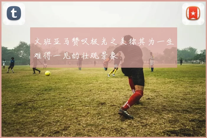 文班亚马赞叹极光之美称其为一生难得一见的壮观景象