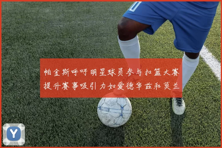 帕金斯呼吁明星球员参与扣篮大赛提升赛事吸引力如爱德华兹和莫兰特等人
