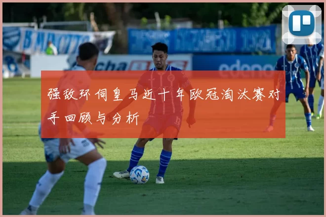 强敌环伺皇马近十年欧冠淘汰赛对手回顾与分析