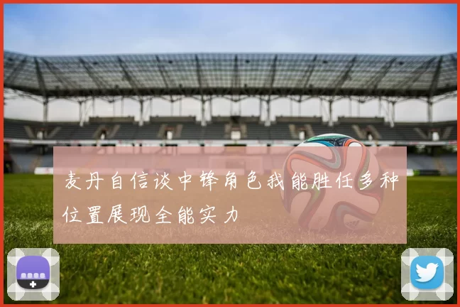 麦丹自信谈中锋角色我能胜任多种位置展现全能实力
