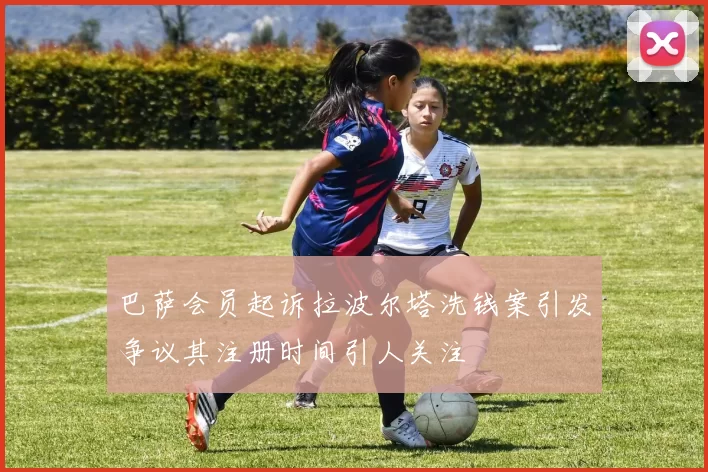 巴萨会员起诉拉波尔塔洗钱案引发争议其注册时间引人关注