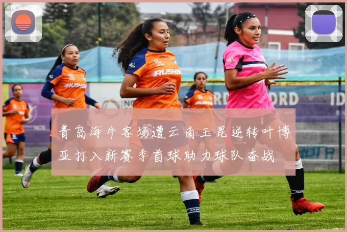 青岛海牛客场遭云南玉昆逆转叶博亚打入新赛季首球助力球队奋战