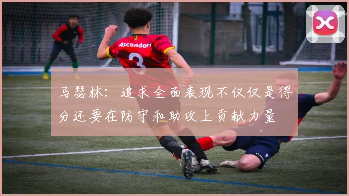 马瑟林：追求全面表现不仅仅是得分还要在防守和助攻上贡献力量