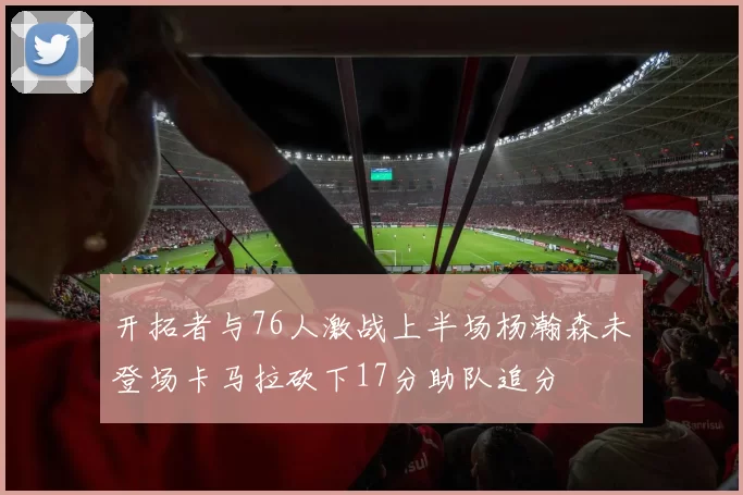 开拓者与76人激战上半场杨瀚森未登场卡马拉砍下17分助队追分