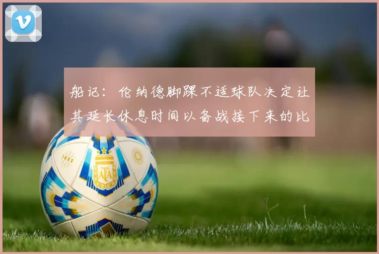船记：伦纳德脚踝不适球队决定让其延长休息时间以备战接下来的比赛