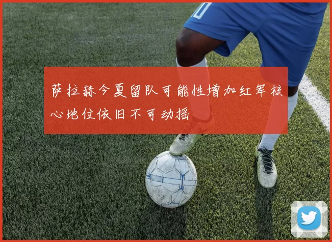 萨拉赫今夏留队可能性增加红军核心地位依旧不可动摇