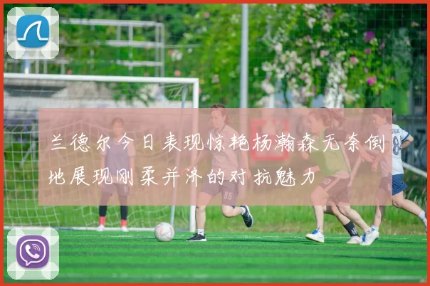 兰德尔今日表现惊艳杨瀚森无奈倒地展现刚柔并济的对抗魅力