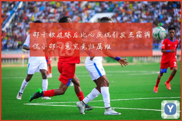 邵子钦进球后比心庆祝引发王霜调侃小邵心意究竟归属谁