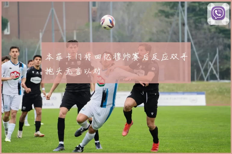 本菲卡门将回忆穆帅赛后反应双手抱头无言以对