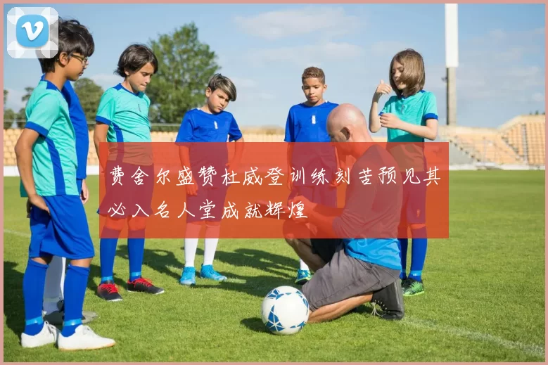 费舍尔盛赞杜威登训练刻苦预见其必入名人堂成就辉煌