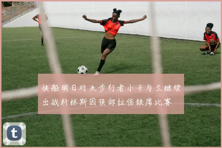 快船明日对决步行者小卡与兰继续出战科林斯因颈部拉伤缺席比赛